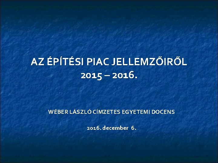 AZ ÉPÍTÉSI PIAC JELLEMZŐIRŐL 2015 – 2016. WÉBER LÁSZLÓ CÍMZETES EGYETEMI DOCENS 2016. december