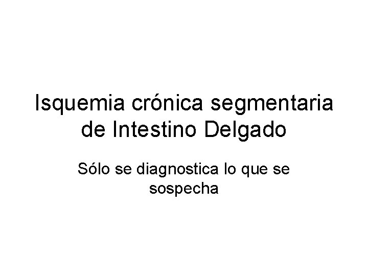 Isquemia crónica segmentaria de Intestino Delgado Sólo se diagnostica lo que se sospecha 