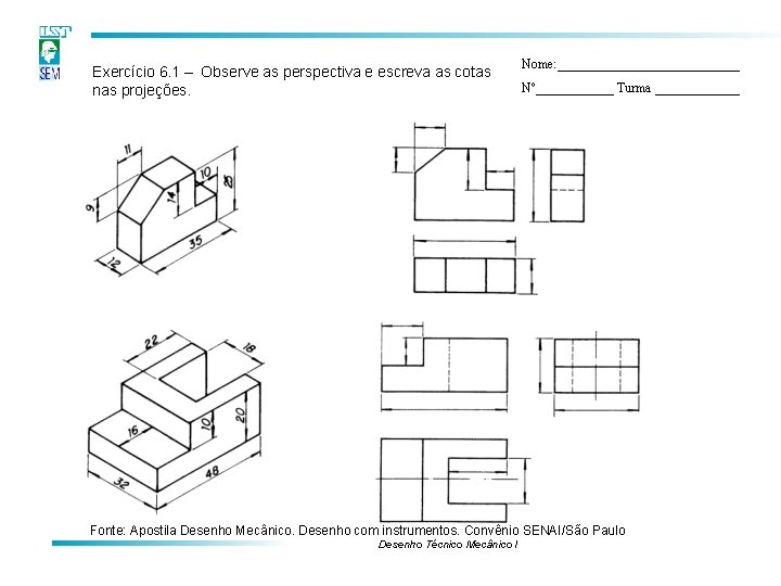 Exercício 6. 1 – Observe as perspectiva e escreva as cotas nas projeções. Nome: Exercício 6. 1 – Observe as perspectiva e escreva as cotas nas projeções. Nome: