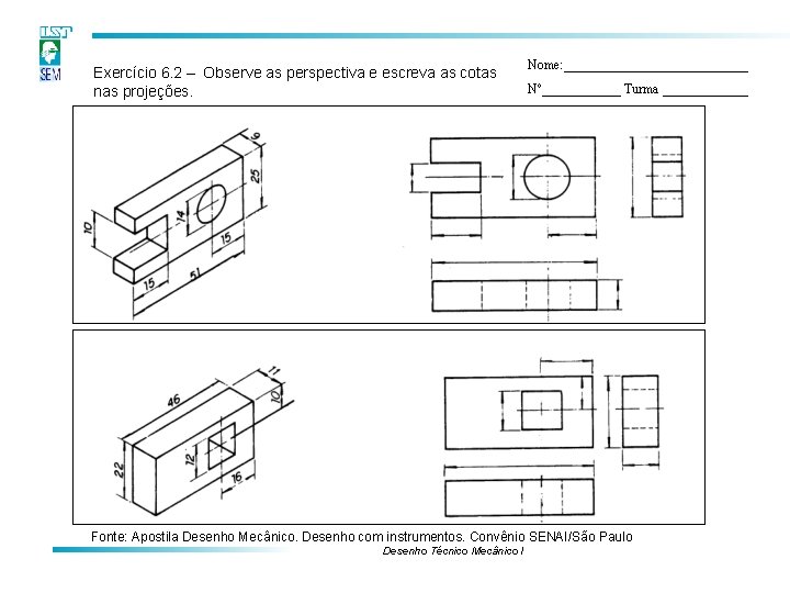 Exercício 6. 2 – Observe as perspectiva e escreva as cotas nas projeções. Nome: Exercício 6. 2 – Observe as perspectiva e escreva as cotas nas projeções. Nome: