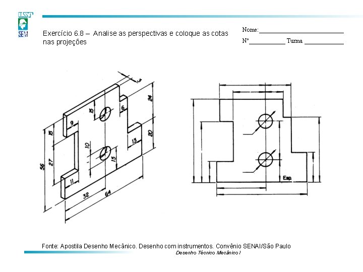 Exercício 6. 8 – Analise as perspectivas e coloque as cotas nas projeções Nome: Exercício 6. 8 – Analise as perspectivas e coloque as cotas nas projeções Nome: