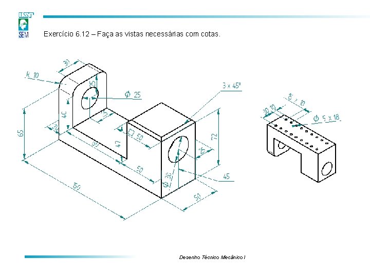 Exercício 6. 12 – Faça as vistas necessárias com cotas. Desenho Técnico Mecânico I Exercício 6. 12 – Faça as vistas necessárias com cotas. Desenho Técnico Mecânico I