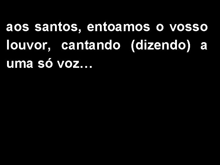 aos santos, entoamos o vosso louvor, cantando (dizendo) a uma só voz… 