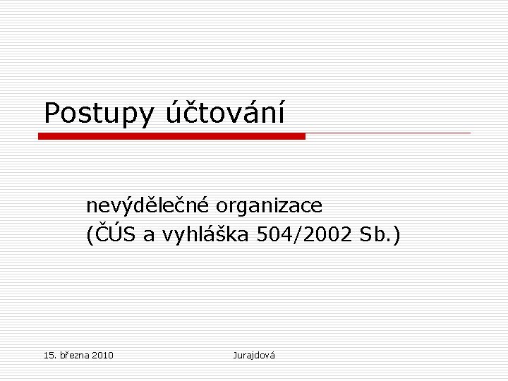Postupy účtování nevýdělečné organizace (ČÚS a vyhláška 504/2002 Sb. ) 15. března 2010 Jurajdová
