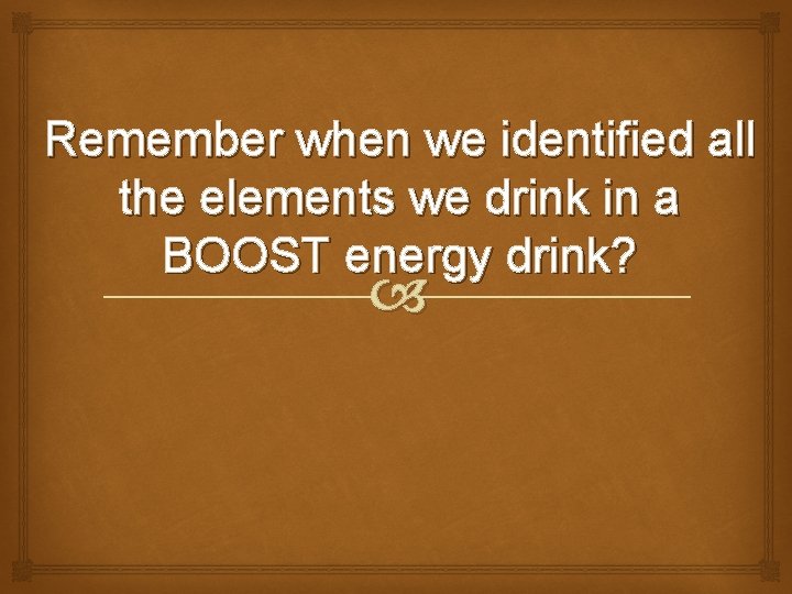 Remember when we identified all the elements we drink in a BOOST energy drink?