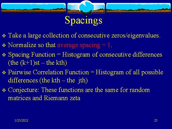 Spacings Take a large collection of consecutive zeros/eigenvalues. v Normalize so that average spacing