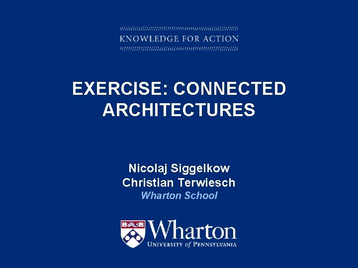 EXERCISE: CONNECTED ARCHITECTURES Nicolaj Siggelkow Christian Terwiesch Wharton School KNOWLEDGE FOR ACTION 
