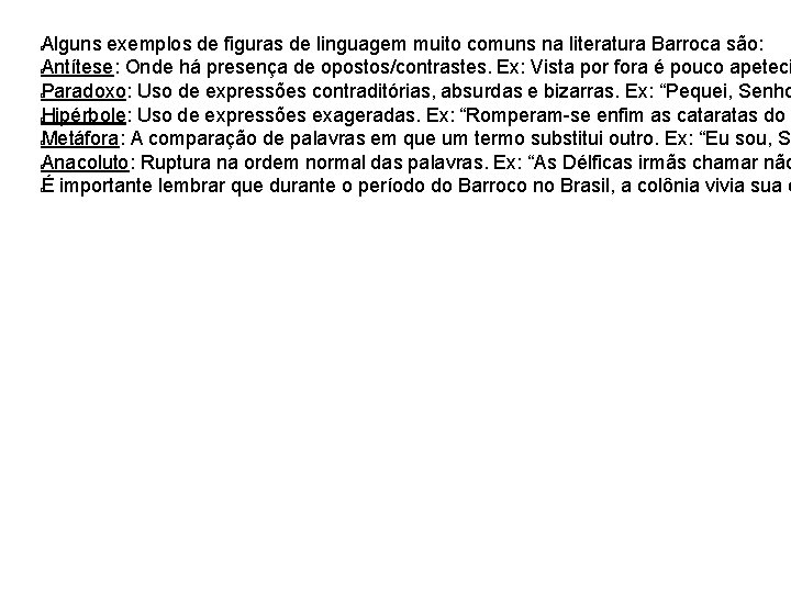 Alguns exemplos de figuras de linguagem muito comuns na literatura Barroca são: Antítese: Onde