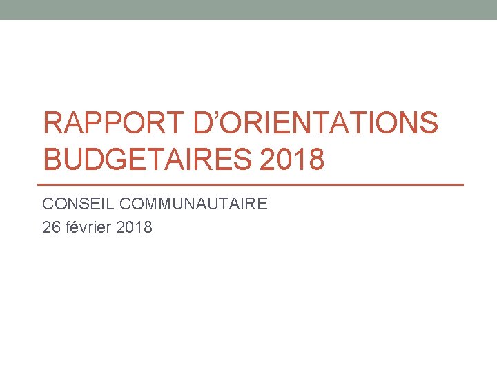 RAPPORT D’ORIENTATIONS BUDGETAIRES 2018 CONSEIL COMMUNAUTAIRE 26 février 2018 
