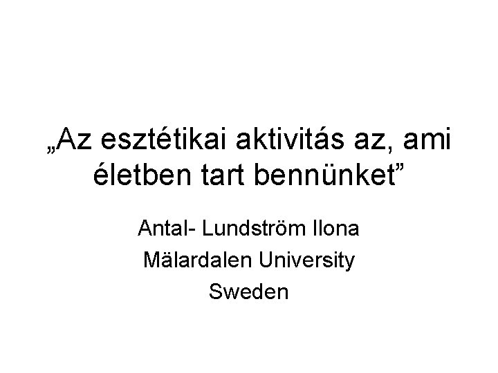 „Az esztétikai aktivitás az, ami életben tart bennünket” Antal- Lundström Ilona Mälardalen University Sweden