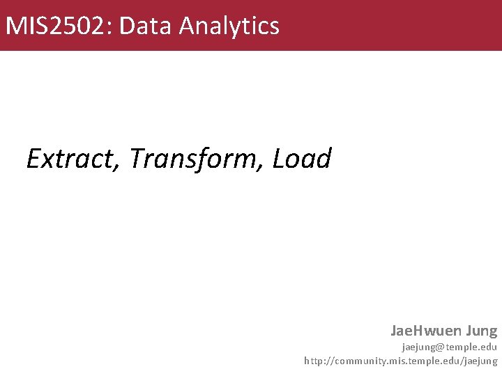 MIS 2502: Data Analytics Extract, Transform, Load Jae. Hwuen Jung jaejung@temple. edu http: //community.