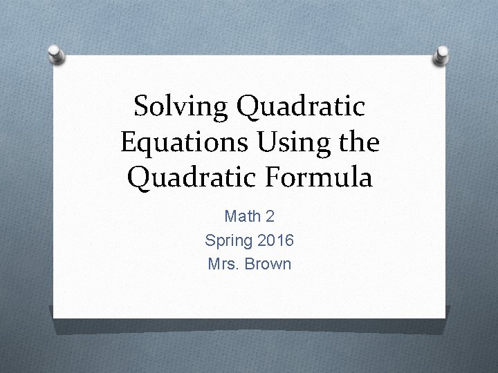 Solving Quadratic Equations Using the Quadratic Formula Math 2 Spring 2016 Mrs. Brown 