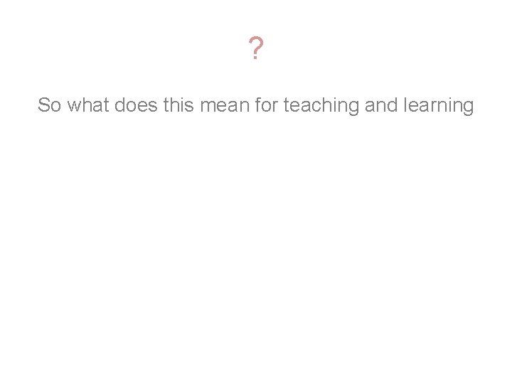 ? So what does this mean for teaching and learning 