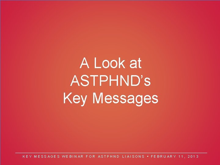 A Look at ASTPHND’s Key Messages KEY MESSAGES WEBINAR FOR ASTPHND LIAISONS • FEBRUARY