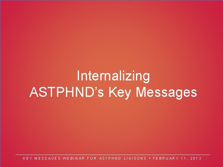 Internalizing ASTPHND’s Key Messages KEY MESSAGES WEBINAR FOR ASTPHND LIAISONS • FEBRUARY 11, 2013