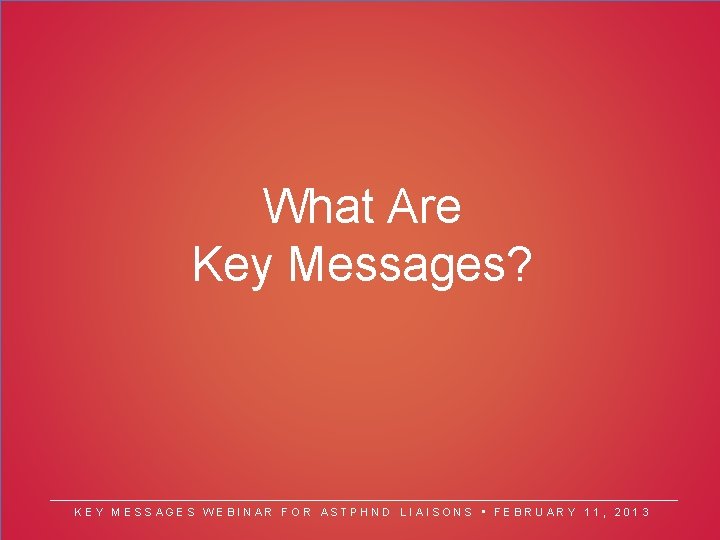 What Are Key Messages? KEY MESSAGES WEBINAR FOR ASTPHND LIAISONS • FEBRUARY 11, 2013