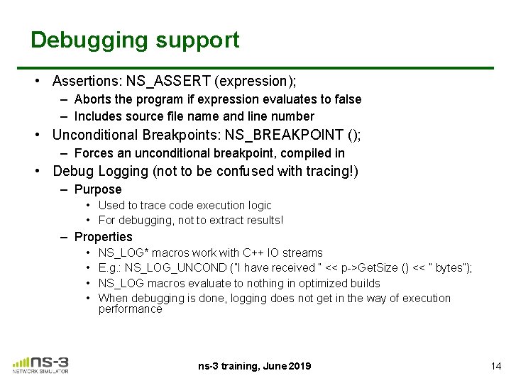 Debugging support • Assertions: NS_ASSERT (expression); – Aborts the program if expression evaluates to