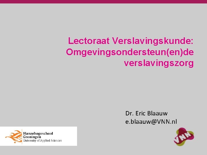 Lectoraat Verslavingskunde: Omgevingsondersteun(en)de verslavingszorg Dr. Eric Blaauw e. blaauw@VNN. nl 
