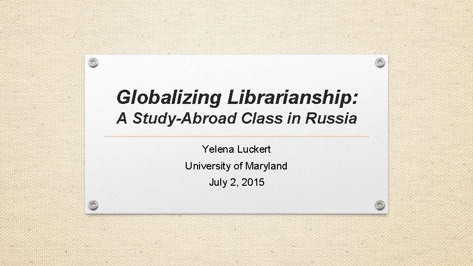 Globalizing Librarianship: A Study-Abroad Class in Russia Yelena Luckert University of Maryland July 2,