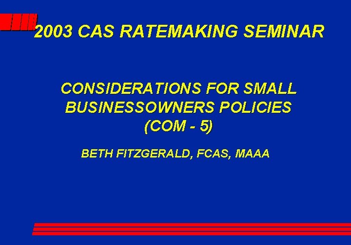 2003 CAS RATEMAKING SEMINAR CONSIDERATIONS FOR SMALL BUSINESSOWNERS POLICIES (COM - 5) BETH FITZGERALD,
