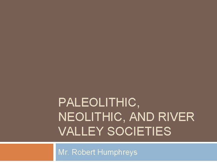 PALEOLITHIC, NEOLITHIC, AND RIVER VALLEY SOCIETIES Mr. Robert Humphreys 