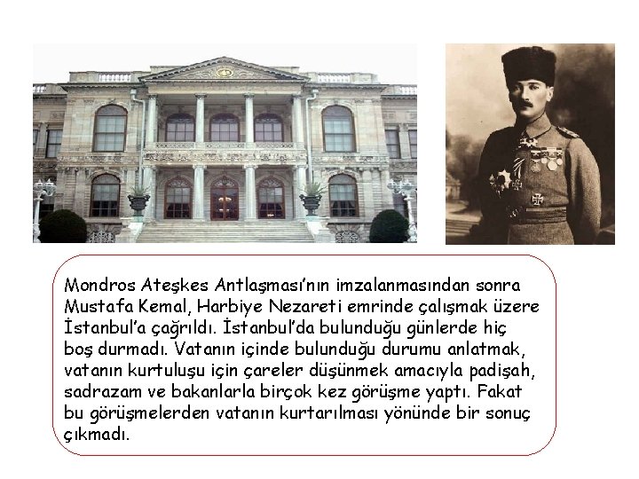 Mondros Ateşkes Antlaşması’nın imzalanmasından sonra Mustafa Kemal, Harbiye Nezareti emrinde çalışmak üzere İstanbul’a çağrıldı.