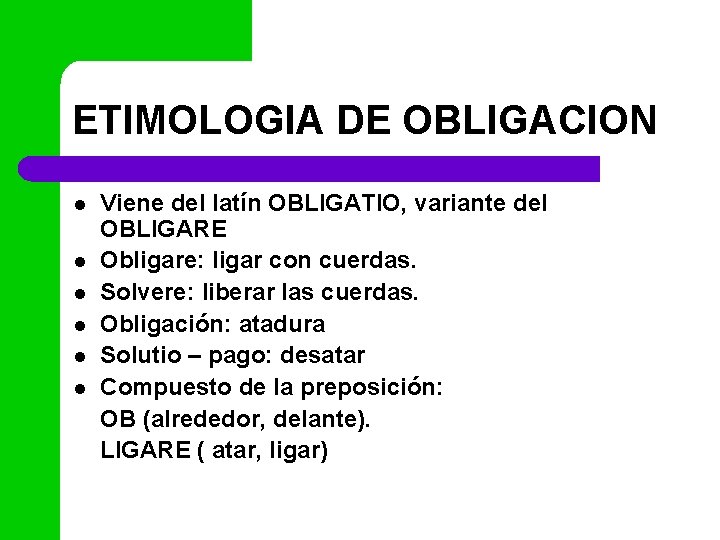 ETIMOLOGIA DE OBLIGACION l l l Viene del latín OBLIGATIO, variante del OBLIGARE Obligare: