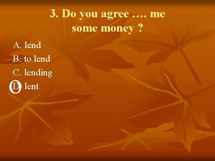 3. Do you agree …. me some money ? A. lend B. to lend