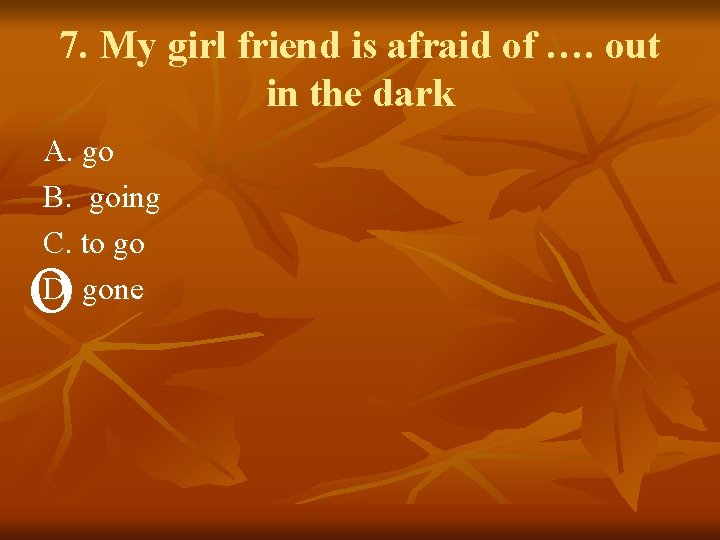 7. My girl friend is afraid of …. out in the dark A. go