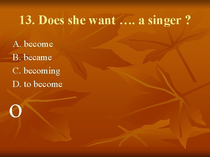 13. Does she want …. a singer ? A. become B. became C. becoming