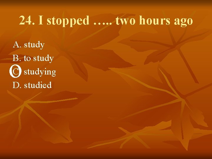 24. I stopped …. . two hours ago A. study B. to study C.