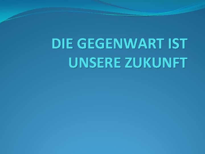 DIE GEGENWART IST UNSERE ZUKUNFT 