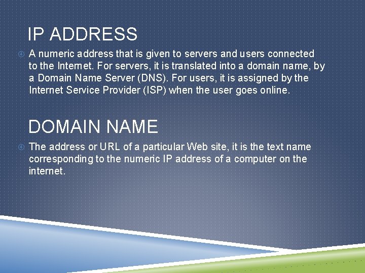 IP ADDRESS A numeric address that is given to servers and users connected to