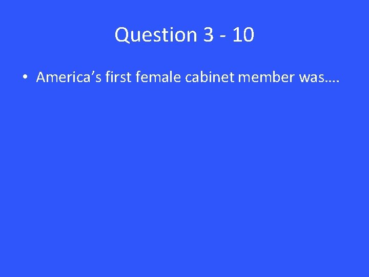 Question 3 - 10 • America’s first female cabinet member was…. 