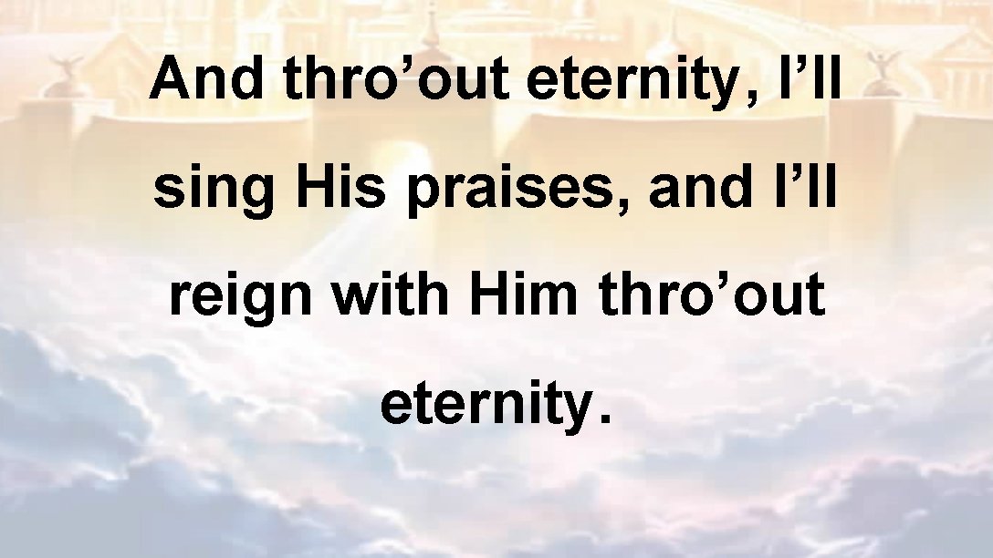 And thro’out eternity, I’ll sing His praises, and I’ll reign with Him thro’out eternity.