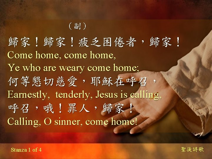 （副） 歸家！歸家！疲乏困倦者，歸家！ Come home, come home, Ye who are weary come home; 何等懇切慈愛，耶穌在呼召， Earnestly,