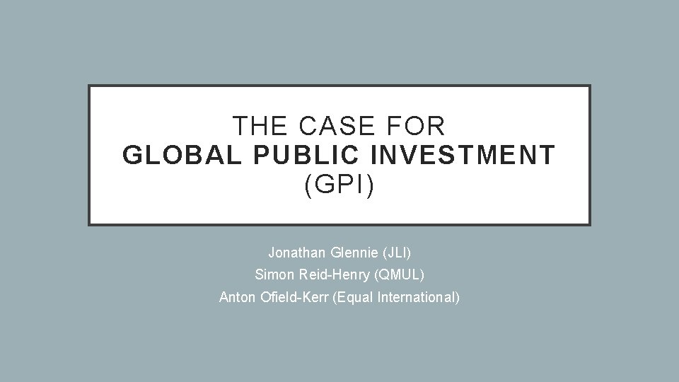 THE CASE FOR GLOBAL PUBLIC INVESTMENT (GPI) Jonathan Glennie (JLI) Simon Reid-Henry (QMUL) Anton