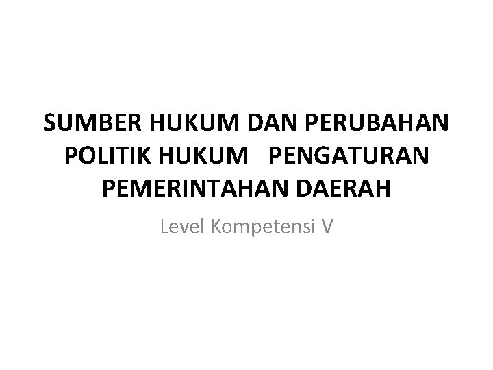 SUMBER HUKUM DAN PERUBAHAN POLITIK HUKUM PENGATURAN PEMERINTAHAN DAERAH Level Kompetensi V 