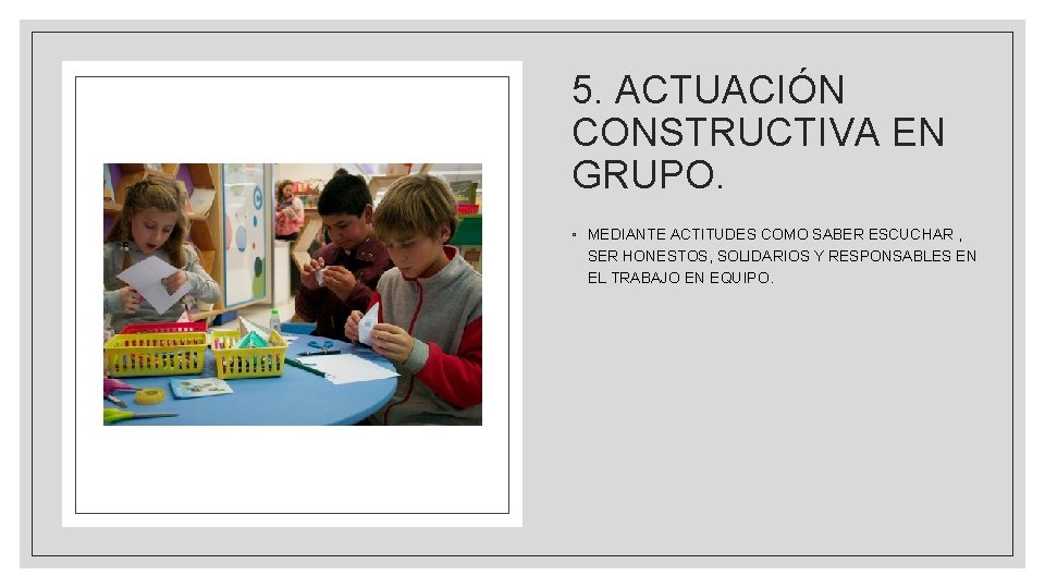 5. ACTUACIÓN CONSTRUCTIVA EN GRUPO. ◦ MEDIANTE ACTITUDES COMO SABER ESCUCHAR , SER HONESTOS,