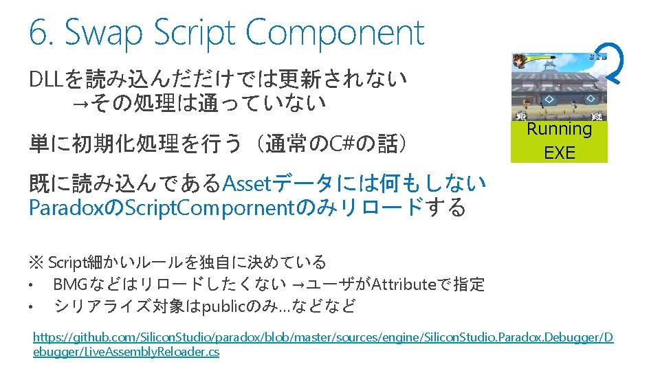 6. Swap Script Component DLLを読み込んだだけでは更新されない →その処理は通っていない 単に初期化処理を行う（通常のC#の話） Running EXE 既に読み込んであるAssetデータには何もしない ParadoxのScript. Compornentのみリロードする ※ Script細かいルールを独自に決めている