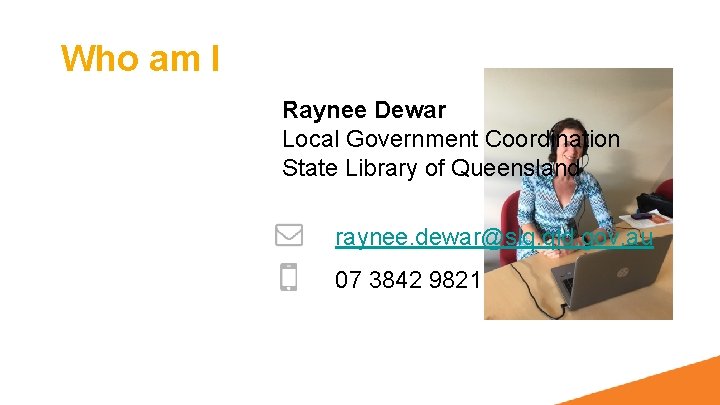 Who am I Raynee Dewar Local Government Coordination State Library of Queensland raynee. dewar@slq.