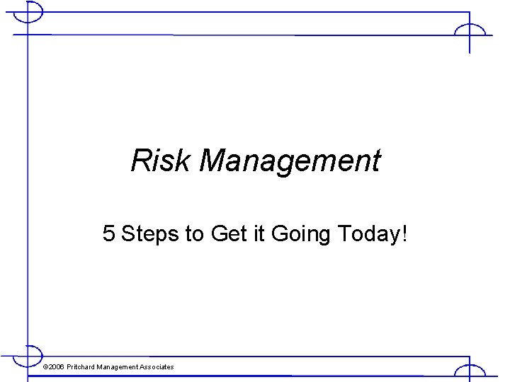 Risk Management 5 Steps to Get it Going Today! © 2006 Pritchard Management Associates