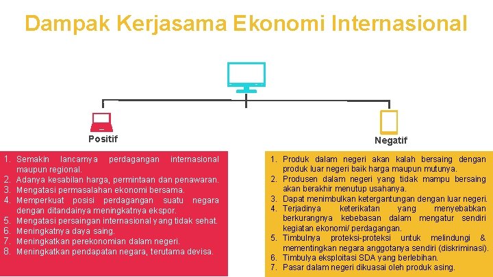 Dampak Kerjasama Ekonomi Internasional Positif 1. Semakin lancarnya perdagangan internasional maupun regional. 2. Adanya