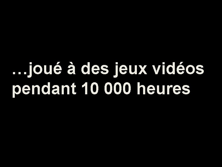 …joué à des jeux vidéos pendant 10 000 heures 