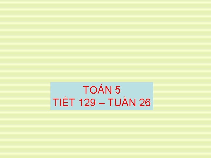 TOÁN 5 TIẾT 129 – TUẦN 26 