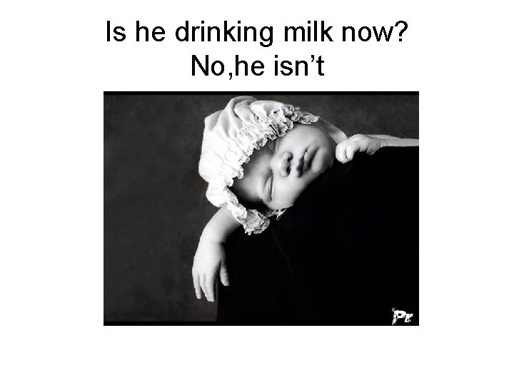 Is he drinking milk now? No, he isn’t 