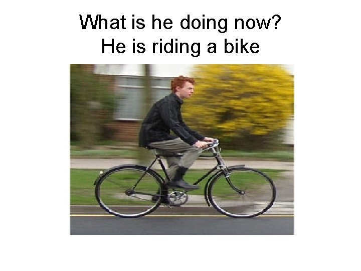 What is he doing now? He is riding a bike 