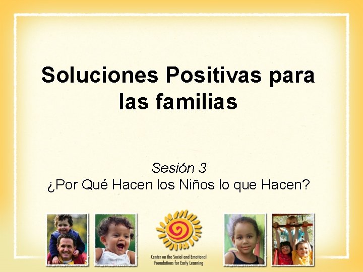 Soluciones Positivas para las familias Sesión 3 ¿Por Qué Hacen los Niños lo que