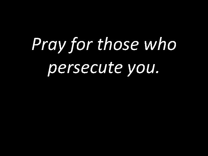 Pray for those who persecute you. 