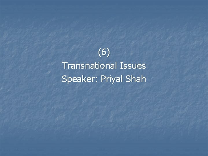 (6) Transnational Issues Speaker: Priyal Shah 